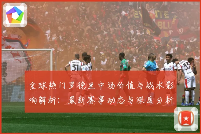 金球热门罗德里中场价值与战术影响解析：最新赛事动态与深度分析