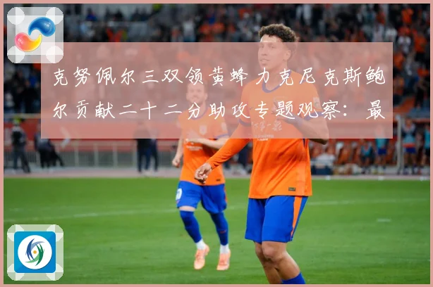 克努佩尔三双领黄蜂力克尼克斯鲍尔贡献二十二分助攻专题观察：最新赛事动态与深度分析