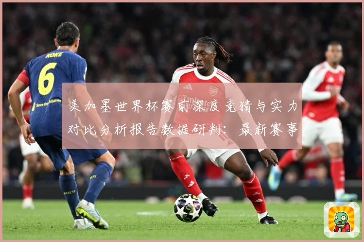 美加墨世界杯赛前深度竞猜与实力对比分析报告数据研判：最新赛事动态与深度分析