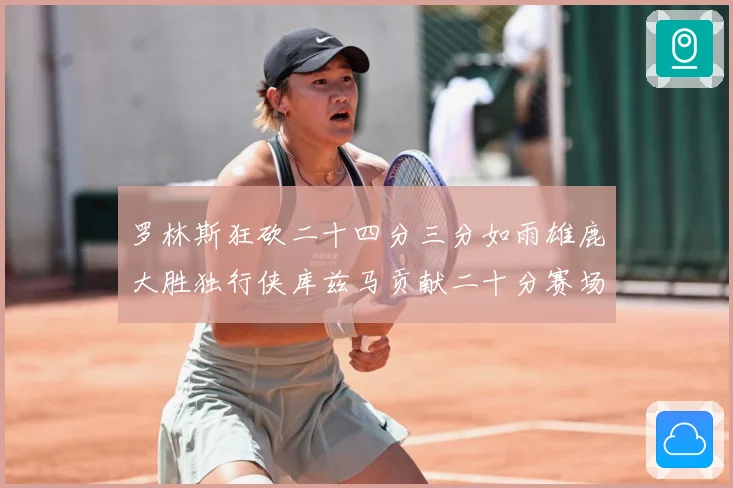 罗林斯狂砍二十四分三分如雨雄鹿大胜独行侠库兹马贡献二十分赛场复盘：最新赛事动态与深度分析
