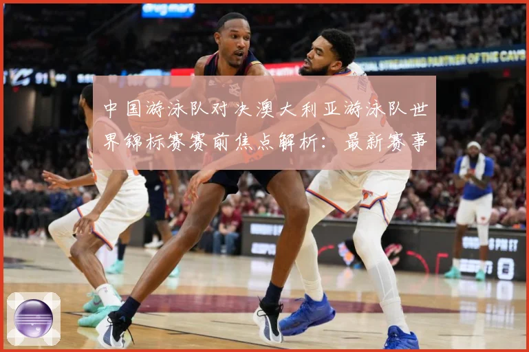 中国游泳队对决澳大利亚游泳队世界锦标赛赛前焦点解析：最新赛事动态与深度分析