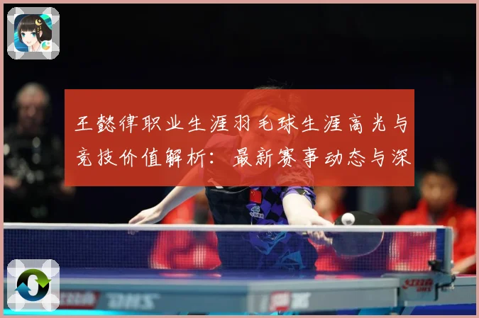 王懿律职业生涯羽毛球生涯高光与竞技价值解析：最新赛事动态与深度分析