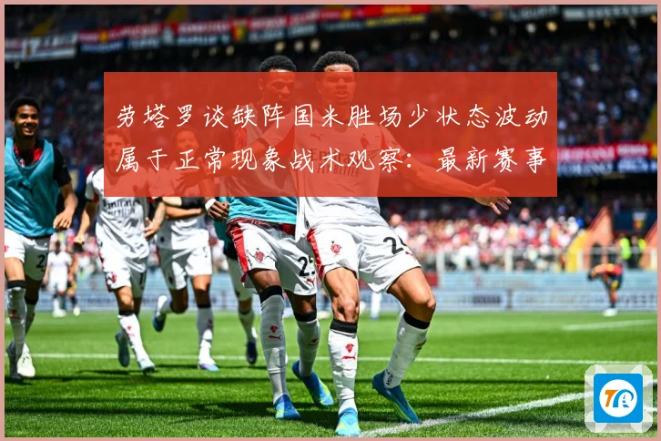 劳塔罗谈缺阵国米胜场少状态波动属于正常现象战术观察：最新赛事动态与深度分析