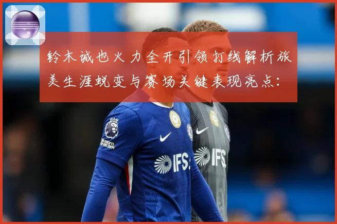 铃木诚也火力全开引领打线解析旅美生涯蜕变与赛场关键表现亮点：最新赛事动态与深度分析