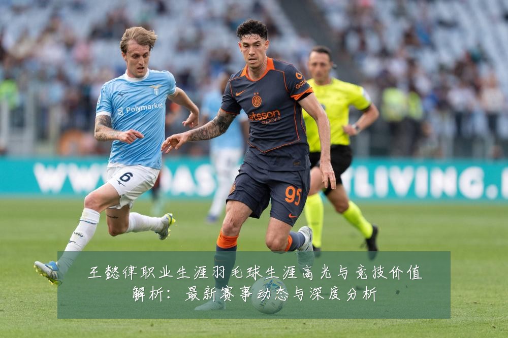 王懿律职业生涯羽毛球生涯高光与竞技价值解析：最新赛事动态与深度分析