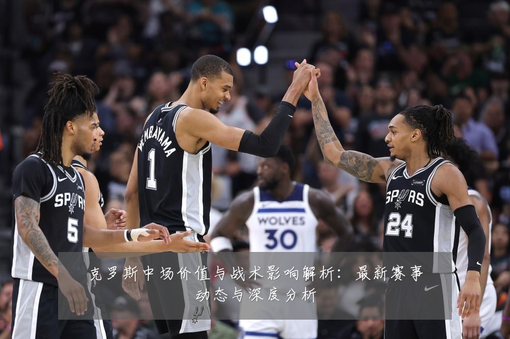 克罗斯中场价值与战术影响解析：最新赛事动态与深度分析