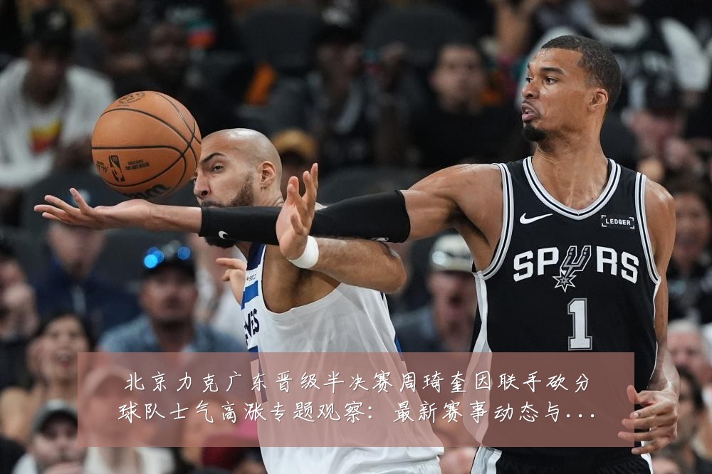 北京力克广东晋级半决赛周琦奎因联手砍分球队士气高涨专题观察：最新赛事动态与深度分析