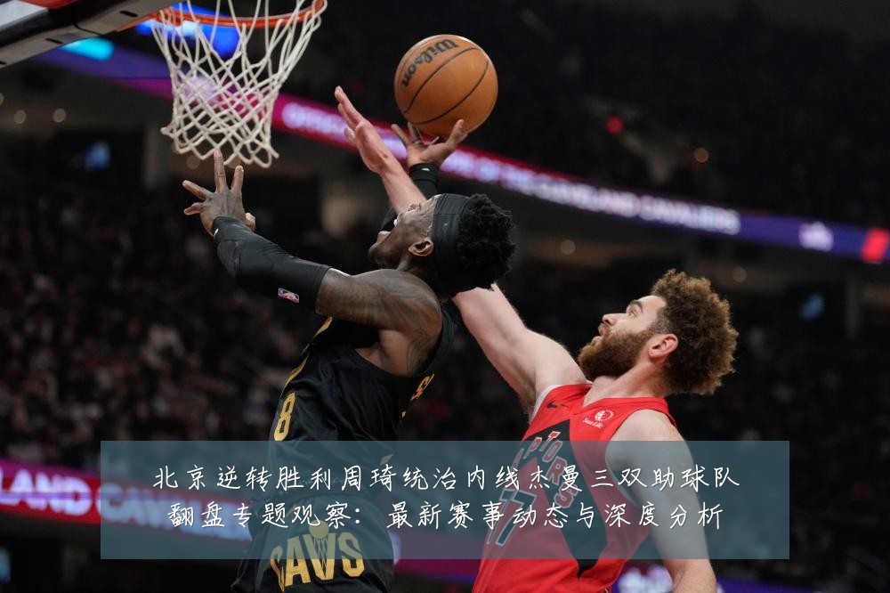 北京逆转胜利周琦统治内线杰曼三双助球队翻盘专题观察：最新赛事动态与深度分析