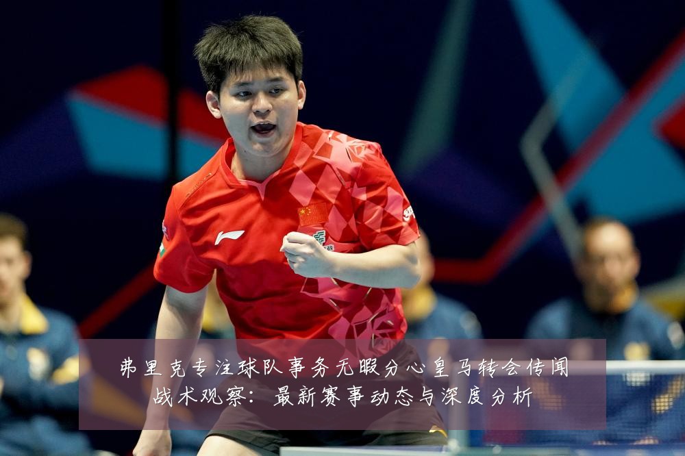 弗里克专注球队事务无暇分心皇马转会传闻战术观察：最新赛事动态与深度分析